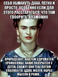 себя обмануть дааа, легко и просто, особенно если для этого расстараться, что там гвоорить, возможно природу вот, как там сдружатся хромосомы, какие получатся у детей, скажут они тебе потом спасибу-то, ЦДНК, мозги, образ мысли и рожи...