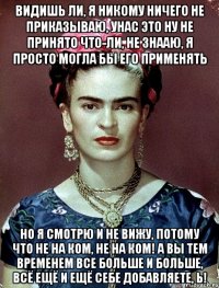 Видишь ли, я никому ничего не приказываю, унас это ну не принято что-ли, не знааю, я просто могла бы его применять но я смотрю и не вижу, потому что не на ком, не на ком! А вы тем временем все больше и больше, всё ещё и ещё себе добавляете, Ь!