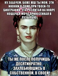 Ну зааачем, боже жш ты мой, эти иконки в доме при твоей-то биографии, эта розлитая на ковре кошачья моча принесённая в пузырьке Ты же после получишь десятикратно, захлебнувшись в собственной, в своей