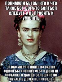 Понимали бы вы кто и что такое Бог, Бога-то бояться следует, а не просить и умолять , я вас уверяю никто из вас ни одной бы иконки у себя в доме не поставил и даже в большинстве случаев в дом и не приволок