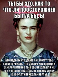 Ты бы это, как-то что-ли поосторожней был/а бы, Ь! АТО ведь никто, даже я не могут тебе гарантировать, что завтра или сегодня вечером именно ты себе чресла или чё там у тебя не пойдёшь на главну улицу к асфалту приколачивать!