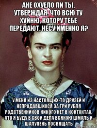 ане охуело ли ты, утверждая, что всю ту хуйню, котору тебе передают, несу именно я? у меня из настоящих-то друзей и непродавшихся за три рубля родственников никого нет в контактах, ато я буду в свои дела всякую шмаль и шалупень посвящать