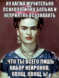 ну кагжа мучительно психологично больна и неприятно осознавать , что ты всего лишь набор нейронов, овощ, овощ, Ь!