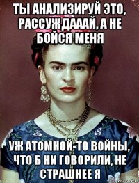 ты анализируй это, рассуждааай, а не бойся меня уж атомной-то войны, что б ни говорили, не страшнее я