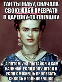 Так ты жабу, сначала свою жабу преврати в царевну-то лягушку , а потом уже пытайся и сам начинай, если получится и если сможешь пролезать сквозь игольное ушко