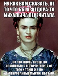 Ну как вам сказать, не то что бы я Фёдора-то Михалыча перечитала , но что жисть проще по сравненью с его временем, а от того и такие же, но адаптированные мысли, не стала