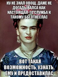 ну не знал овощ, даже не догадывалса как настоящая-то служба к такому бы отнеслас , вот такая возможность, узнать, ему и предоставилас