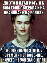 да это и я так могу, я б вам тоже сыграла и на пианинах и на роялях , но мне не до этого, у времени нет вооб-ще, ничего не успеваю, бля!