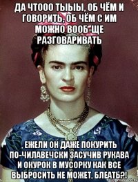 Да чтооо тыыы, об чём и говорить, об чём с им можно вооб-ще разговаривать , ежели он даже покурить по-чилавечски засучив рукава и окурок в мусорку как все выбросить не может, блеать?!