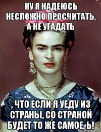 ну я надеюсь несложно просчитать, а не угадать , что если я уеду из страны, со страной будет то же самое, Ь!