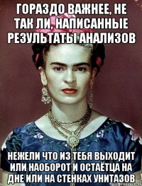 гораздо важнее, не так ли, написанные результаты анализов нежели что из тебя выходит или наоборот и остаётца на дне или на стенках унитазов