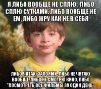 Я либо вообще не сплю , либо сплю сутками. Либо вообще не ем, либо жру как не в себя Либо читаю запоями, либо не читаю вообще. Либо не смотрю кино, либо "посмотреть все фильмы за один день"