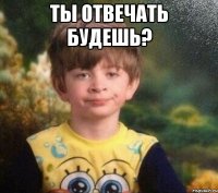 Ты отвечать будешь? 