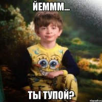 ЙЕМММ... Ты тупой?