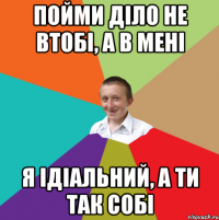 пойми діло не втобі, а в мені я ідіальний, а ти так собі