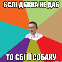 єслі дєвка не дає то єбі її собаку