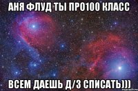 АНЯ ФЛУД ТЫ ПРО100 КЛАСС ВСЕМ ДАЕШЬ Д/З СПИСАТЬ)))