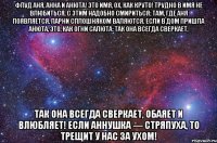 ФЛУД АНЯ, АННА и АНЮТА! Это имя, ох, как круто! Трудно в имя не влюбиться, С этим надобно смириться; Там, где АНЯ появляется, Парни сплошняком валяются. Если в дом пришла АНЮТА, Это, как огни салюта: Так Она всегда сверкает, Так Она всегда сверкает, Обаяет и влюбляет! Если АННУШКА — стряпуха, То трещит у нас за ухом!