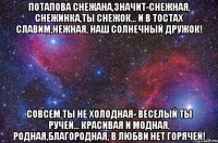 ПОТАПОВА Снежана,значит-снежная, Снежинка,ты снежок... И в тостах славим,нежная, Наш солнечный дружок! Совсем ты не холодная- Веселый ты ручей... Красивая и модная, Родная,благородная, В любви нет горячей!