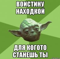 воистину находкой для когото станешь ты