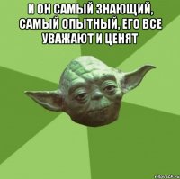 и он самый знающий, самый опытный, его все уважают и ценят 