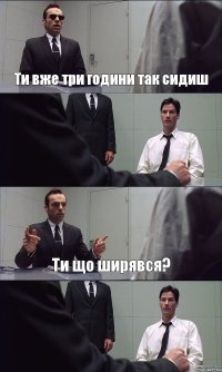 Ти вже три години так сидиш  Ти що ширявся? 