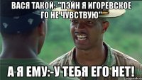 Вася такой:-"Пэйн я игоревское го не чувствую" А я ему:-У ТЕБЯ ЕГО НЕТ!