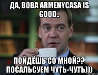 Да, Вова ArmenyCasa is good.. Пойдёшь со мной?? Посальсуем чуть-чуть)))