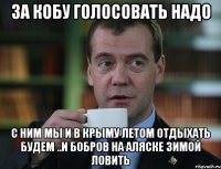 За Кобу голосовать надо С ним мы и в Крыму летом отдыхать будем ..и бобров на Аляске зимой ловить