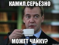 камил,серьëзно может чайку?