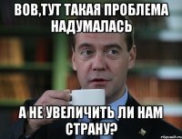 Вов,тут такая проблема надумалась а не увеличить ли нам страну?