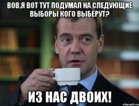 Вов,я вот тут подумал на следующие выборы кого выберут? из нас двоих!