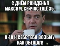 С днём рожденья Максим, сейчас ещё 35.. В 40 к себе тебя возьму, как обещал!