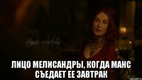  Лицо Мелисандры, когда Манс съедает ее завтрак