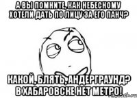 А вы помните, как Небесному хотели дать по лицу за его панч? Какой, блять, андерграунд? в Хабаровске нет метро!