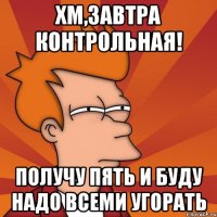 Хм,завтра контрольная! получу пять и буду надо всеми угорать