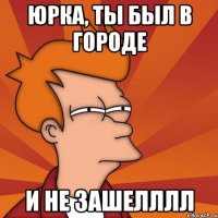ЮРКА, ТЫ БЫЛ В ГОРОДЕ И НЕ ЗАШЕЛЛЛЛ