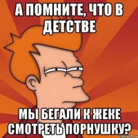 А помните, что в детстве мы бегали к жеке смотреть порнушку?