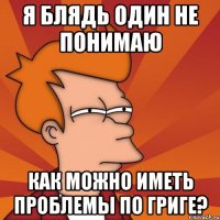 Я блядь один не понимаю как можно иметь проблемы по ГРИГЕ?