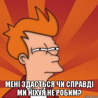  Мені здається чи справді ми ніхуя не робим?