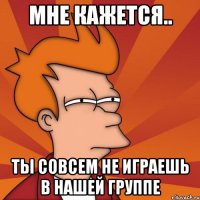 Мне кажется.. Ты совсем не играешь в нашей группе