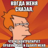 КОгда Женя сказал, что не контролирует правую руку и ебанул меня
