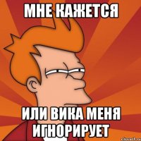 мне кажется или Вика меня игнорирует