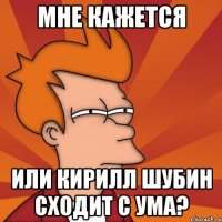 Мне кажется или Кирилл Шубин сходит с ума?