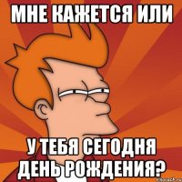 Мне кажется или у тебя сегодня день рождения?