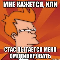 мне кажется, или стас пытается меня смотивировать