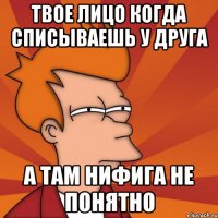 Твое лицо когда списываешь у друга а там нифига не понятно