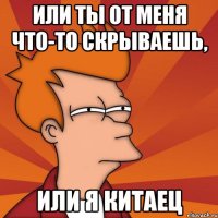 Или ты от меня что-то скрываешь, или я китаец