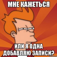 Мне кажеться Или я одна добавляю записи?