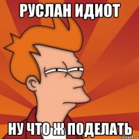 руслан идиот ну что ж поделать
